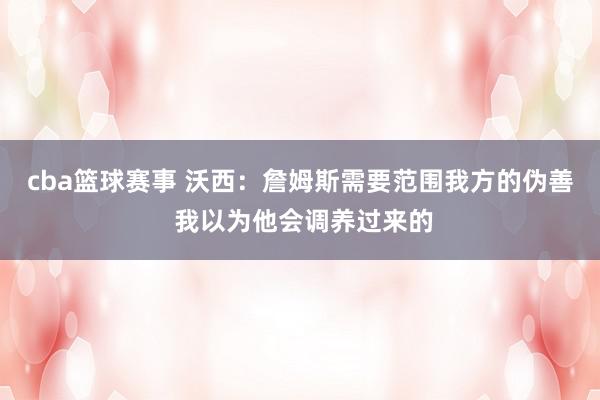 cba篮球赛事 沃西：詹姆斯需要范围我方的伪善 我以为他会调养过来的