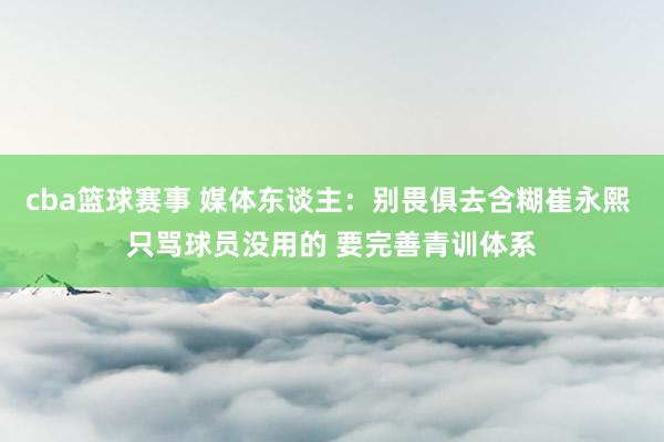 cba篮球赛事 媒体东谈主：别畏俱去含糊崔永熙 只骂球员没用的 要完善青训体系