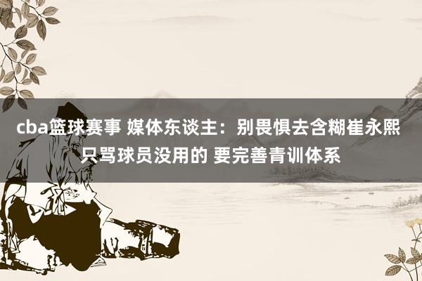 cba篮球赛事 媒体东谈主：别畏惧去含糊崔永熙 只骂球员没用的 要完善青训体系