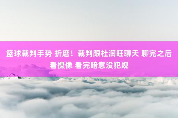 篮球裁判手势 折磨！裁判跟杜润旺聊天 聊完之后看摄像 看完暗意没犯规