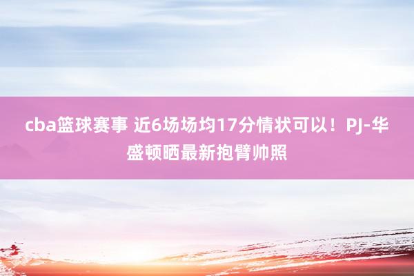 cba篮球赛事 近6场场均17分情状可以！PJ-华盛顿晒最新抱臂帅照