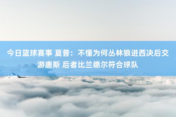 今日篮球赛事 夏普：不懂为何丛林狼进西决后交游唐斯 后者比兰德尔符合球队