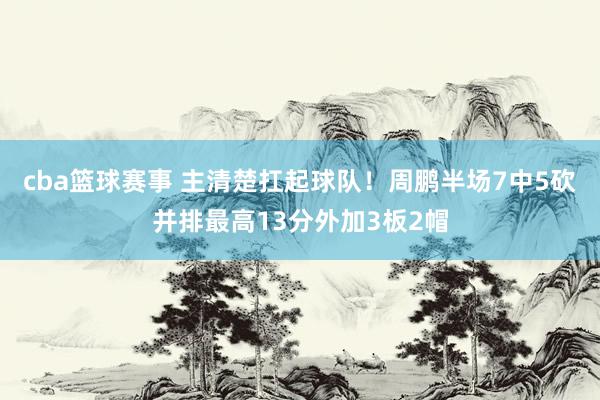 cba篮球赛事 主清楚扛起球队！周鹏半场7中5砍并排最高13分外加3板2帽