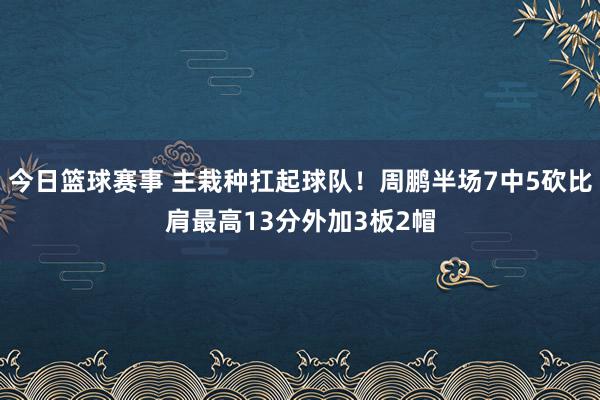 今日篮球赛事 主栽种扛起球队！周鹏半场7中5砍比肩最高13分外加3板2帽