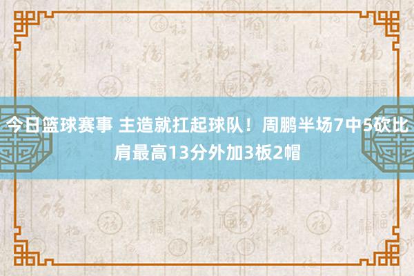 今日篮球赛事 主造就扛起球队！周鹏半场7中5砍比肩最高13分外加3板2帽