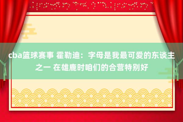 cba篮球赛事 霍勒迪：字母是我最可爱的东谈主之一 在雄鹿时咱们的合营特别好