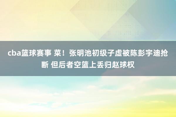 cba篮球赛事 菜！张明池初级子虚被陈彭宇迪抢断 但后者空篮上丢归赵球权