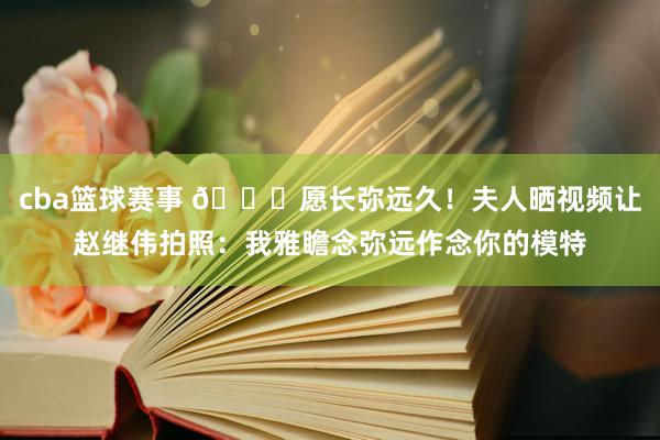 cba篮球赛事 😁愿长弥远久！夫人晒视频让赵继伟拍照：我雅瞻念弥远作念你的模特