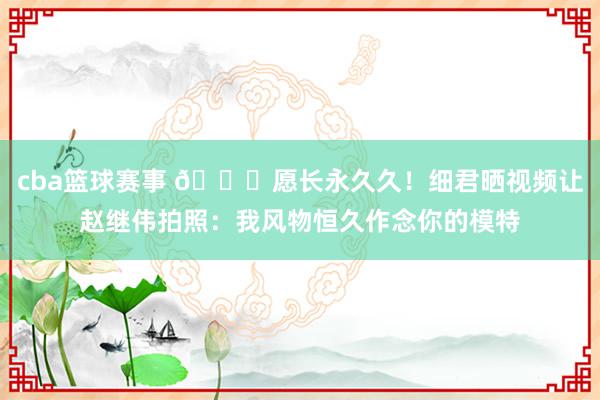 cba篮球赛事 😁愿长永久久！细君晒视频让赵继伟拍照：我风物恒久作念你的模特