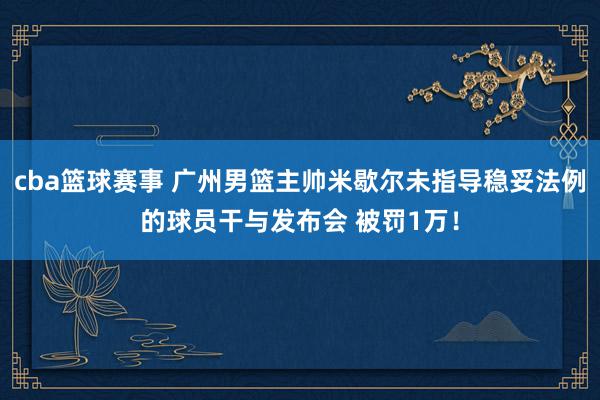 cba篮球赛事 广州男篮主帅米歇尔未指导稳妥法例的球员干与发布会 被罚1万！