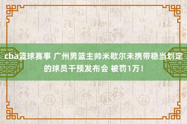 cba篮球赛事 广州男篮主帅米歇尔未携带稳当划定的球员干预发布会 被罚1万！