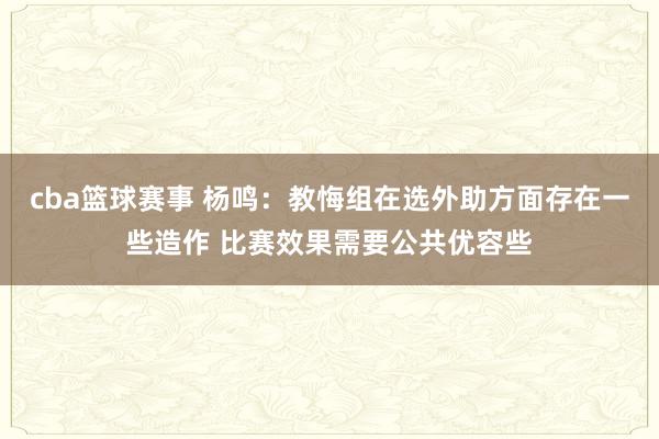 cba篮球赛事 杨鸣：教悔组在选外助方面存在一些造作 比赛效果需要公共优容些