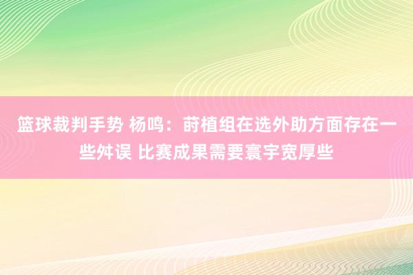 篮球裁判手势 杨鸣：莳植组在选外助方面存在一些舛误 比赛成果需要寰宇宽厚些