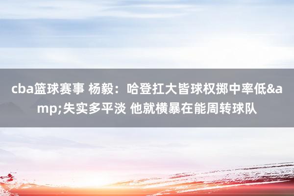 cba篮球赛事 杨毅：哈登扛大皆球权掷中率低&失实多平淡 他就横暴在能周转球队