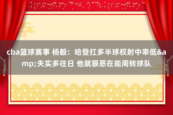 cba篮球赛事 杨毅：哈登扛多半球权射中率低&失实多往日 他就狠恶在能周转球队