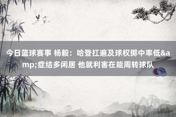 今日篮球赛事 杨毅：哈登扛遍及球权掷中率低&症结多闲居 他就利害在能周转球队