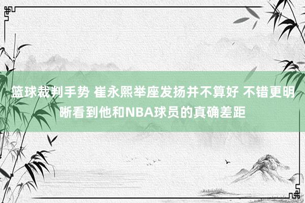 篮球裁判手势 崔永熙举座发扬并不算好 不错更明晰看到他和NBA球员的真确差距