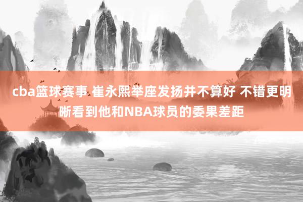 cba篮球赛事 崔永熙举座发扬并不算好 不错更明晰看到他和NBA球员的委果差距