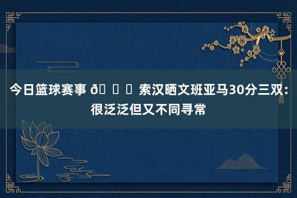 今日篮球赛事 👀索汉晒文班亚马30分三双：很泛泛但又不同寻常