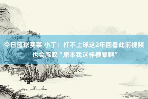 今日篮球赛事 小丁：打不上球这2年回看此前视频 也会感叹“原本我这样横暴啊”