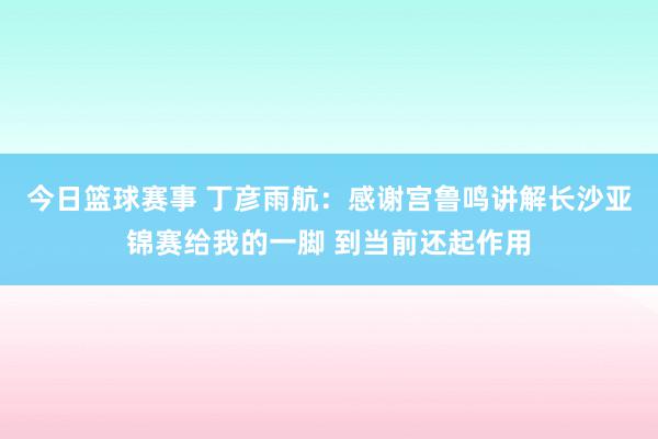 今日篮球赛事 丁彦雨航：感谢宫鲁鸣讲解长沙亚锦赛给我的一脚 到当前还起作用