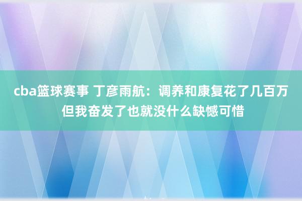 cba篮球赛事 丁彦雨航：调养和康复花了几百万 但我奋发了也就没什么缺憾可惜