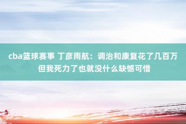 cba篮球赛事 丁彦雨航：调治和康复花了几百万 但我死力了也就没什么缺憾可惜