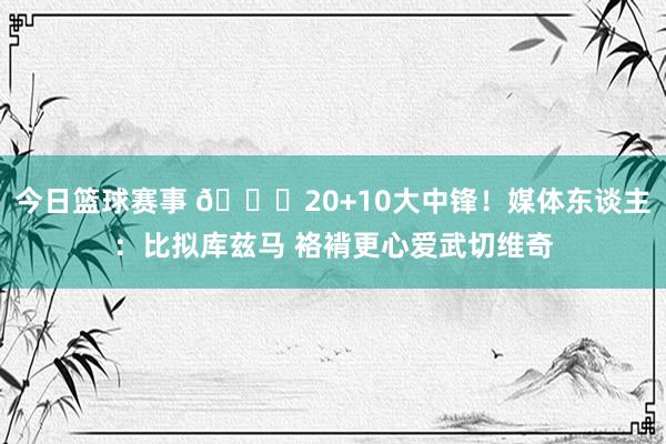 今日篮球赛事 😋20+10大中锋！媒体东谈主：比拟库兹马 袼褙更心爱武切维奇