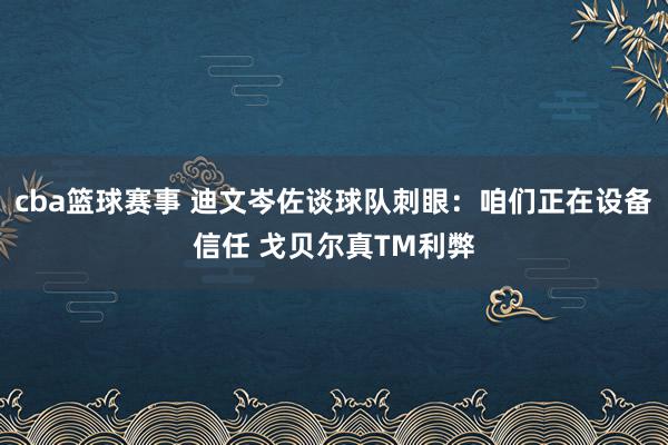 cba篮球赛事 迪文岑佐谈球队刺眼：咱们正在设备信任 戈贝尔真TM利弊