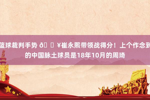 篮球裁判手势 🔥崔永熙带领战得分！上个作念到的中国脉土球员是18年10月的周琦