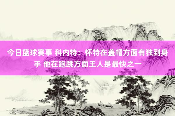 今日篮球赛事 科内特：怀特在盖帽方面有独到身手 他在跑跳方面王人是最快之一