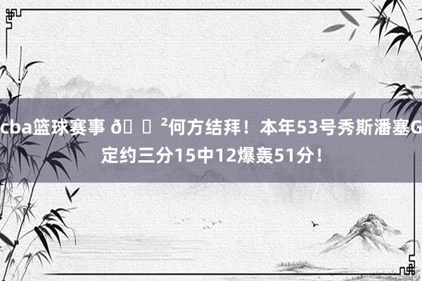 cba篮球赛事 😲何方结拜！本年53号秀斯潘塞G定约三分15中12爆轰51分！