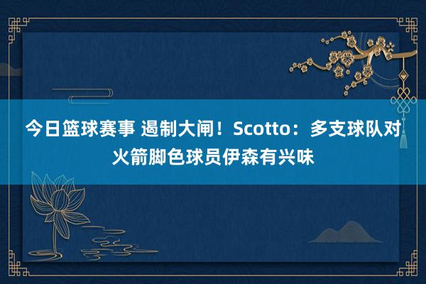 今日篮球赛事 遏制大闸！Scotto：多支球队对火箭脚色球员伊森有兴味