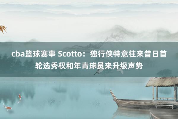 cba篮球赛事 Scotto：独行侠特意往来昔日首轮选秀权和年青球员来升级声势