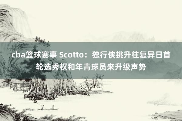 cba篮球赛事 Scotto：独行侠挑升往复异日首轮选秀权和年青球员来升级声势