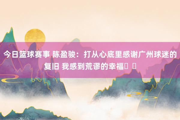 今日篮球赛事 陈盈骏：打从心底里感谢广州球迷的复旧 我感到荒谬的幸福❤️