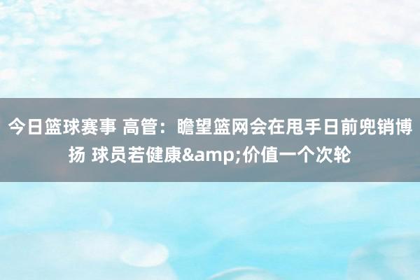 今日篮球赛事 高管：瞻望篮网会在甩手日前兜销博扬 球员若健康&价值一个次轮