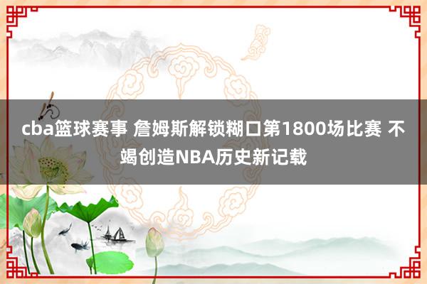 cba篮球赛事 詹姆斯解锁糊口第1800场比赛 不竭创造NBA历史新记载