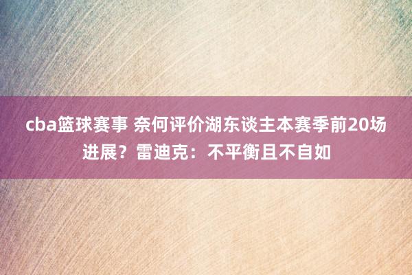 cba篮球赛事 奈何评价湖东谈主本赛季前20场进展？雷迪克：不平衡且不自如