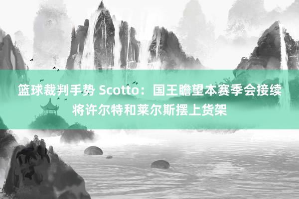 篮球裁判手势 Scotto：国王瞻望本赛季会接续将许尔特和莱尔斯摆上货架