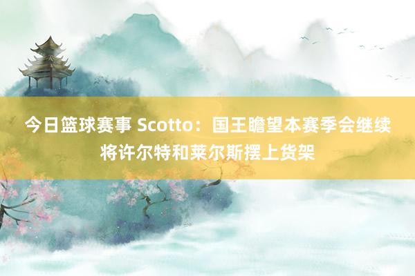 今日篮球赛事 Scotto：国王瞻望本赛季会继续将许尔特和莱尔斯摆上货架