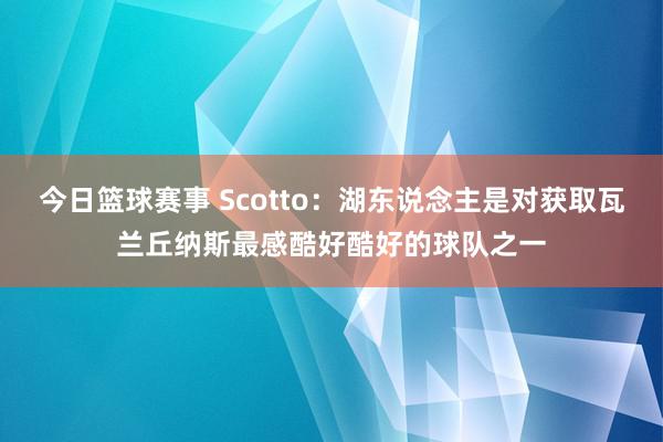 今日篮球赛事 Scotto：湖东说念主是对获取瓦兰丘纳斯最感酷好酷好的球队之一