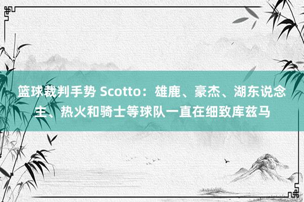 篮球裁判手势 Scotto：雄鹿、豪杰、湖东说念主、热火和骑士等球队一直在细致库兹马