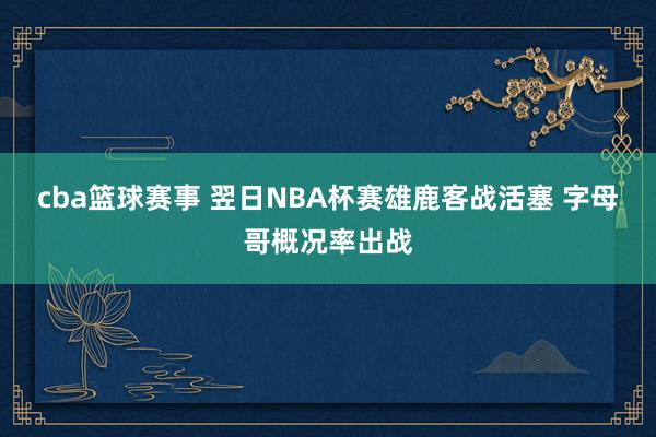 cba篮球赛事 翌日NBA杯赛雄鹿客战活塞 字母哥概况率出战