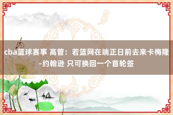 cba篮球赛事 高管：若篮网在端正日前去来卡梅隆-约翰逊 只可换回一个首轮签