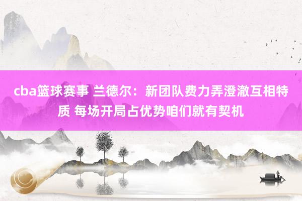 cba篮球赛事 兰德尔：新团队费力弄澄澈互相特质 每场开局占优势咱们就有契机